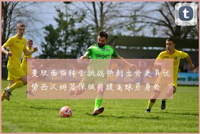 曼联面临转会挑战热刺出价更具优势西汉姆若保级将提高球员身价