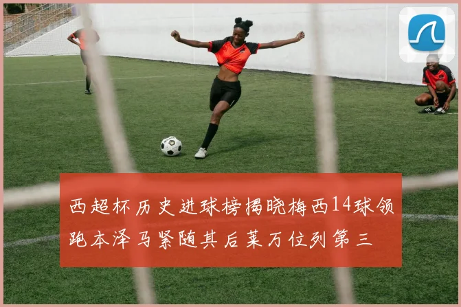 西超杯历史进球榜揭晓梅西14球领跑本泽马紧随其后莱万位列第三