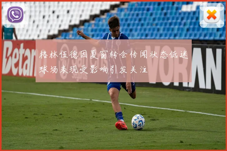 格林伍德因夏窗转会传闻状态低迷球场表现受影响引发关注