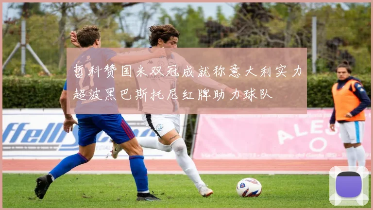 哲科赞国米双冠成就称意大利实力超波黑巴斯托尼红牌助力球队