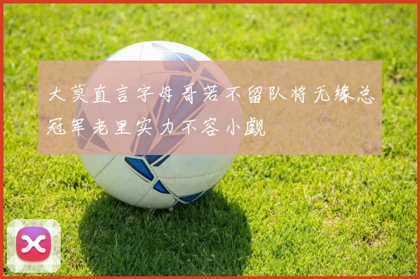 大莫直言字母哥若不留队将无缘总冠军老里实力不容小觑