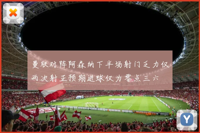 曼联对阵阿森纳下半场射门乏力仅两次射正预期进球仅为零点三六