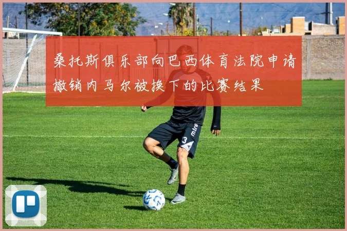 桑托斯俱乐部向巴西体育法院申请撤销内马尔被换下的比赛结果