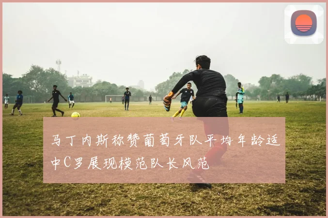 马丁内斯称赞葡萄牙队平均年龄适中C罗展现模范队长风范