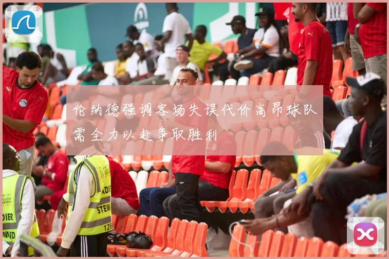 伦纳德强调客场失误代价高昂球队需全力以赴争取胜利