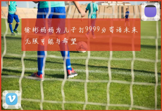 徐彬妈妈为儿子打9999分寄语未来无限可能与希望