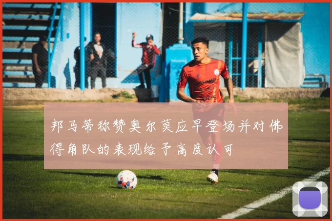 邦马蒂称赞奥尔莫应早登场并对佛得角队的表现给予高度认可