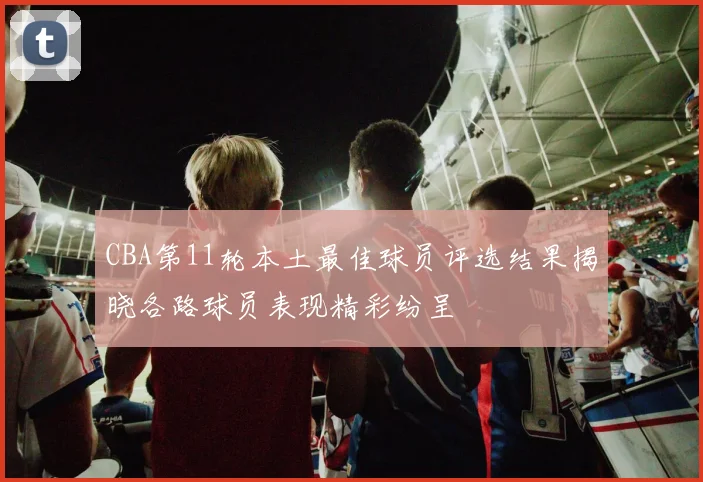 CBA第11轮本土最佳球员评选结果揭晓各路球员表现精彩纷呈