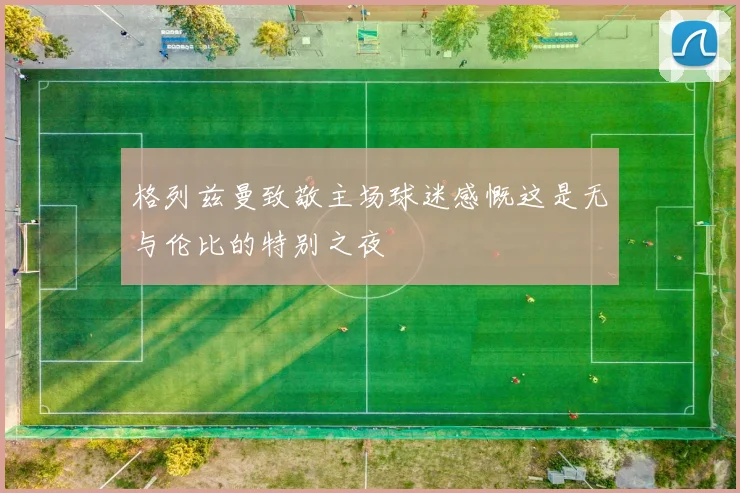 格列兹曼致敬主场球迷感慨这是无与伦比的特别之夜