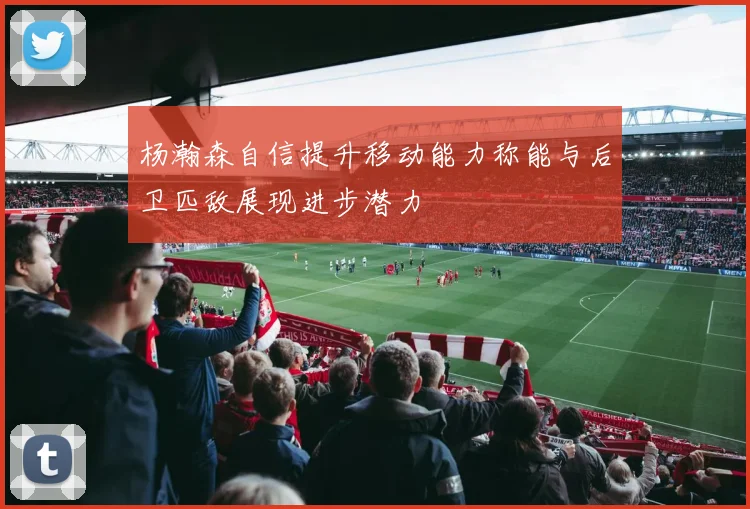 杨瀚森自信提升移动能力称能与后卫匹敌展现进步潜力